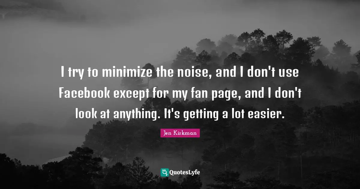 I try to minimize the noise, and I don't use Facebook except for my fan page, and I don't look at anything. It's getting a lot easier.