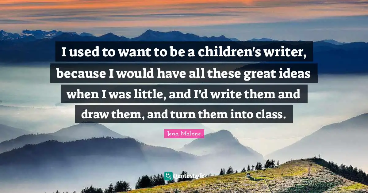 I used to want to be a children's writer, because I would have all these great ideas when I was little, and I'd write them and draw them, and turn them into class.