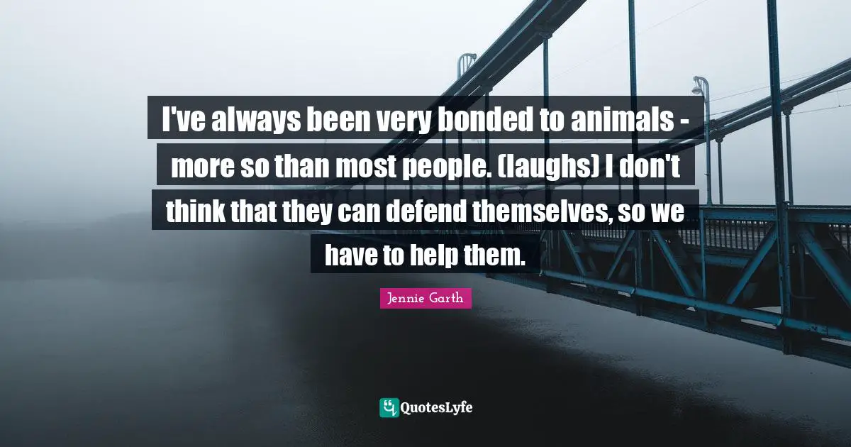 I've always been very bonded to animals - more so than most people. (laughs) I don't think that they can defend themselves, so we have to help them.