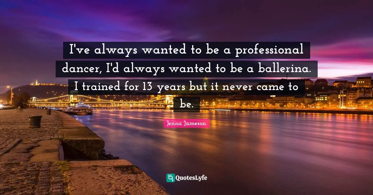I've always wanted to be a professional dancer, I'd always wanted to be a ballerina. I trained for 13 years but it never came to be.