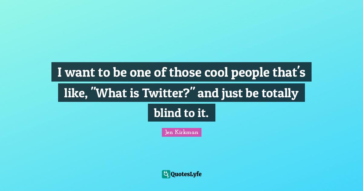 I want to be one of those cool people that's like, "What is Twitter?" and just be totally blind to it.