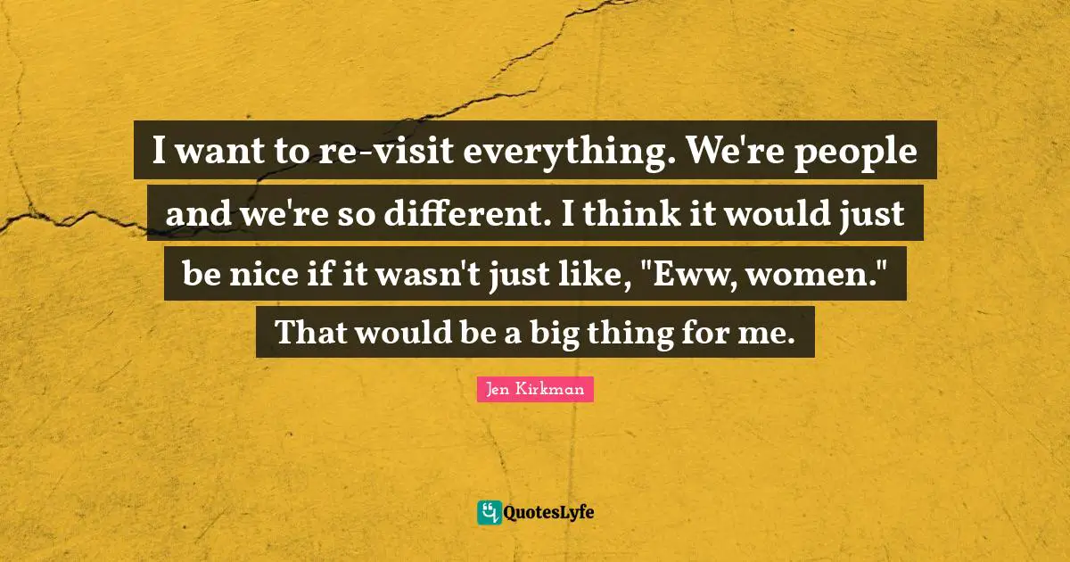 I want to re-visit everything. We're people and we're so different. I think it would just be nice if it wasn't just like, "Eww, women." That would be a big thing for me.