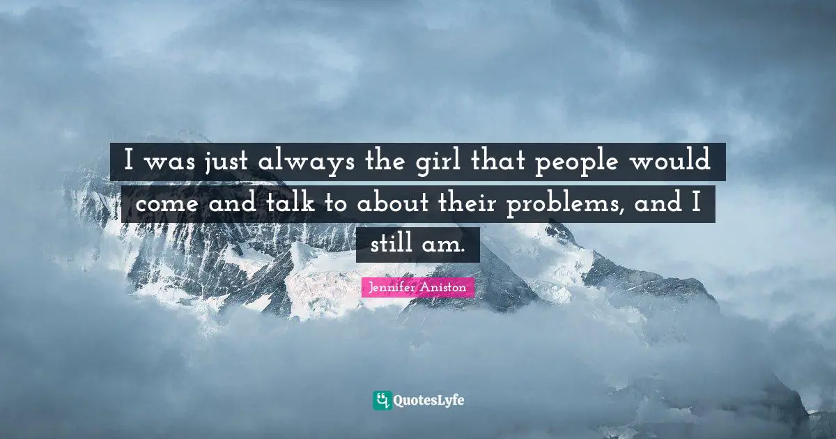 I was just always the girl that people would come and talk to about their problems, and I still am.