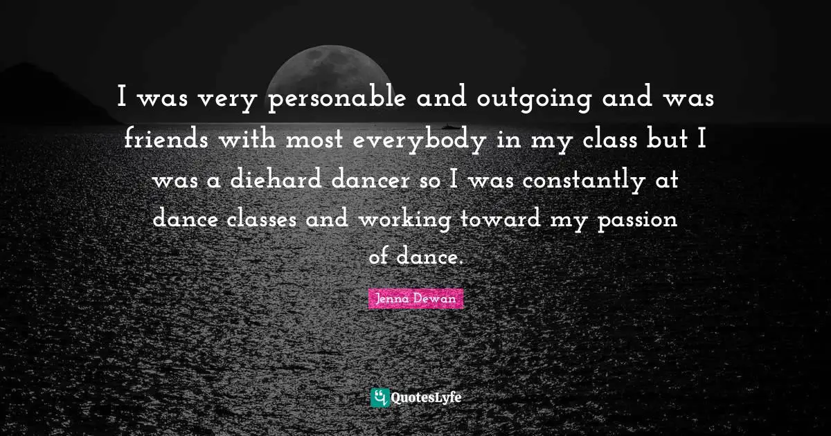Jenna Dewan Quotes: "I was very personable and outgoing and was friends with most everybody in my class but I was a diehard dancer so I was constantly at dance classes and working toward my passion of dance."