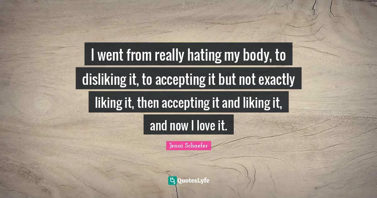 Teens Quotes: "I went from really hating my body, to disliking it, to accepting it but not exactly liking it, then accepting it and liking it, and now I love it."