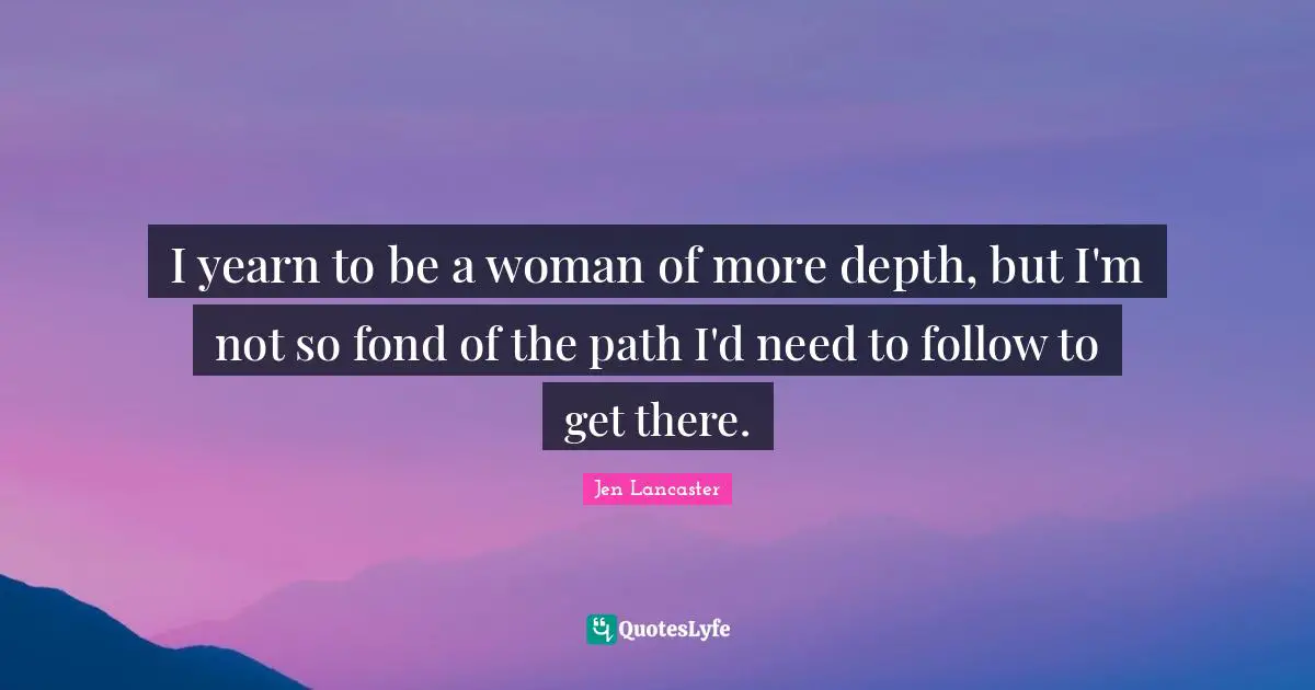 I yearn to be a woman of more depth, but I'm not so fond of the path I'd need to follow to get there.