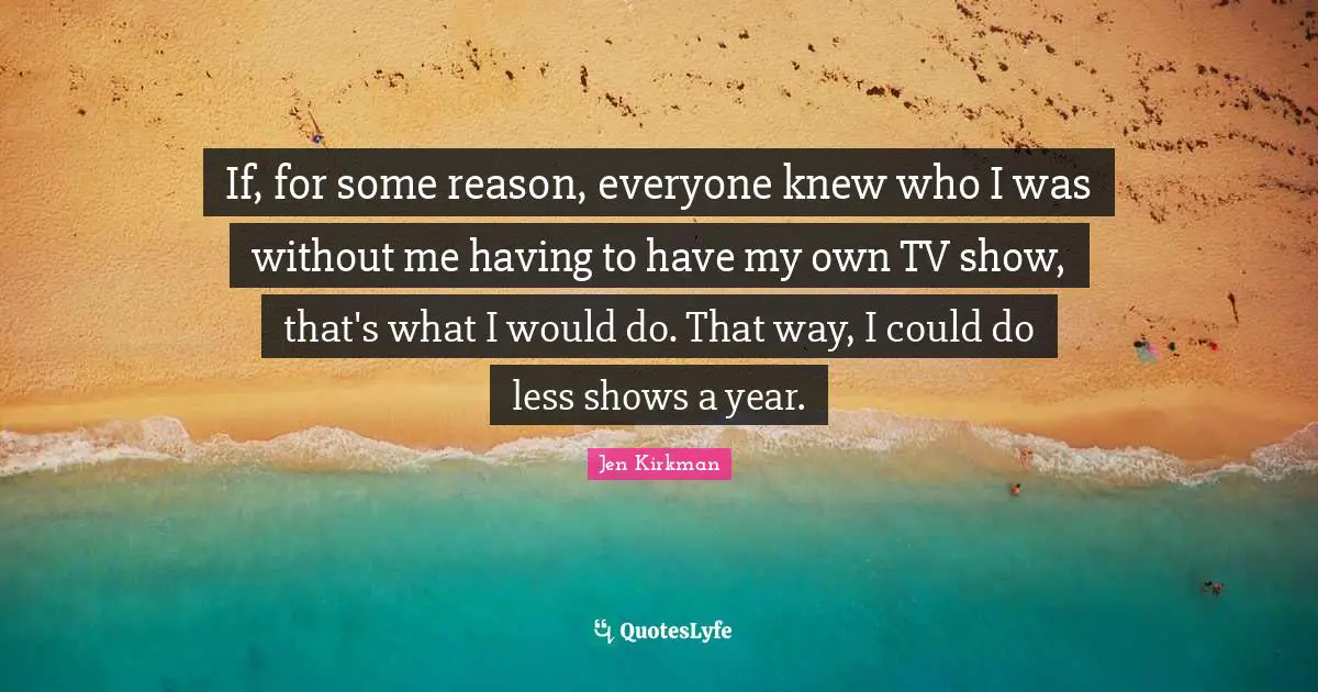If, for some reason, everyone knew who I was without me having to have my own TV show, that's what I would do. That way, I could do less shows a year.