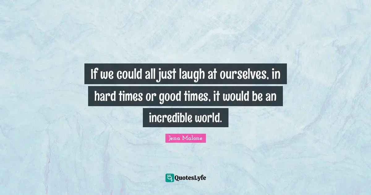 If we could all just laugh at ourselves, in hard times or good times, it would be an incredible world.
