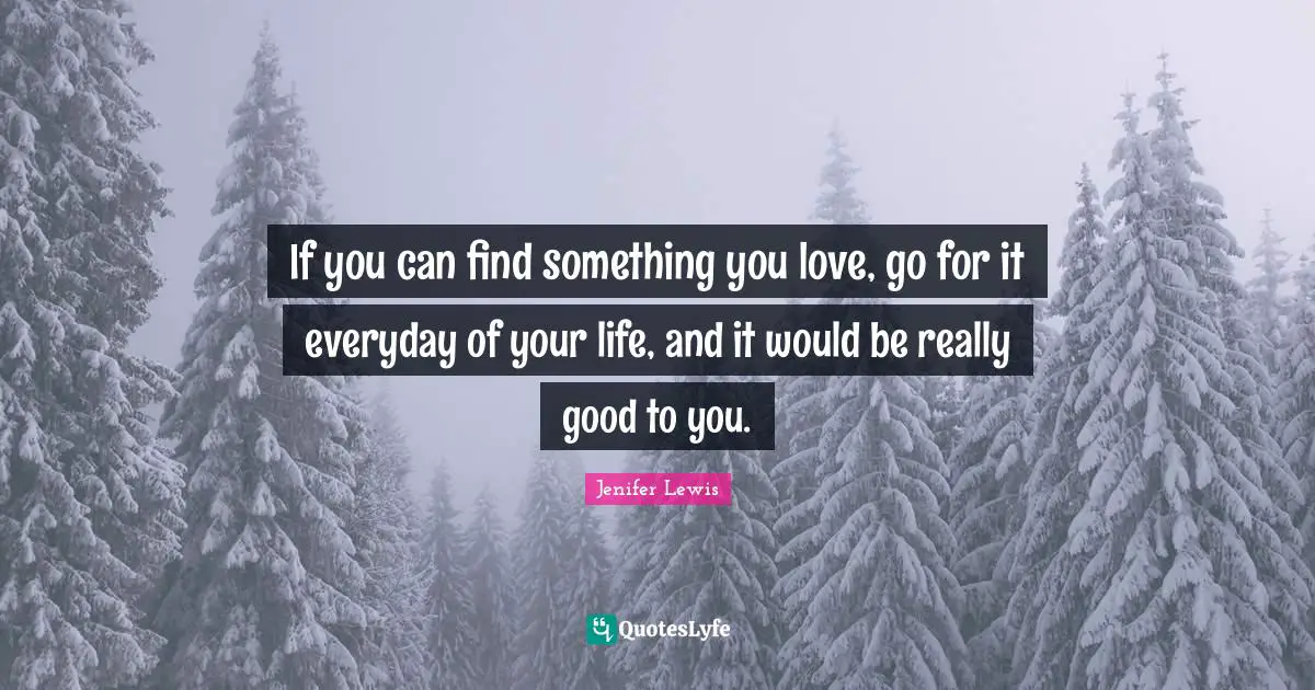 If you can find something you love, go for it everyday of your life, and it would be really good to you.