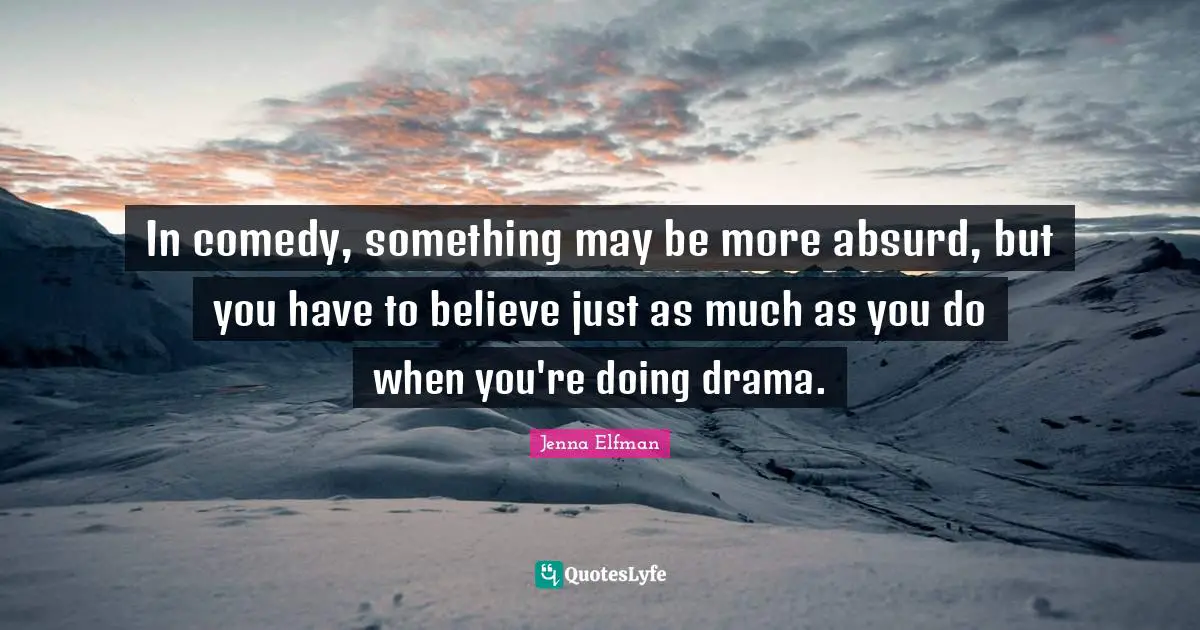 In comedy, something may be more absurd, but you have to believe just as much as you do when you're doing drama.