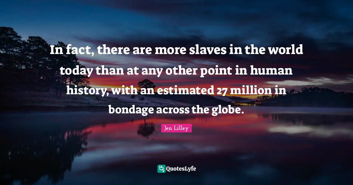In fact, there are more slaves in the world today than at any other point in human history, with an estimated 27 million in bondage across the globe.