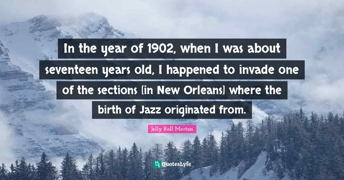 In the year of 1902, when I was about seventeen years old, I happened to invade one of the sections [in New Orleans] where the birth of Jazz originated from.