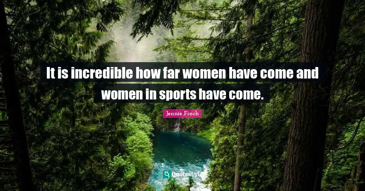 It is incredible how far women have come and women in sports have come.