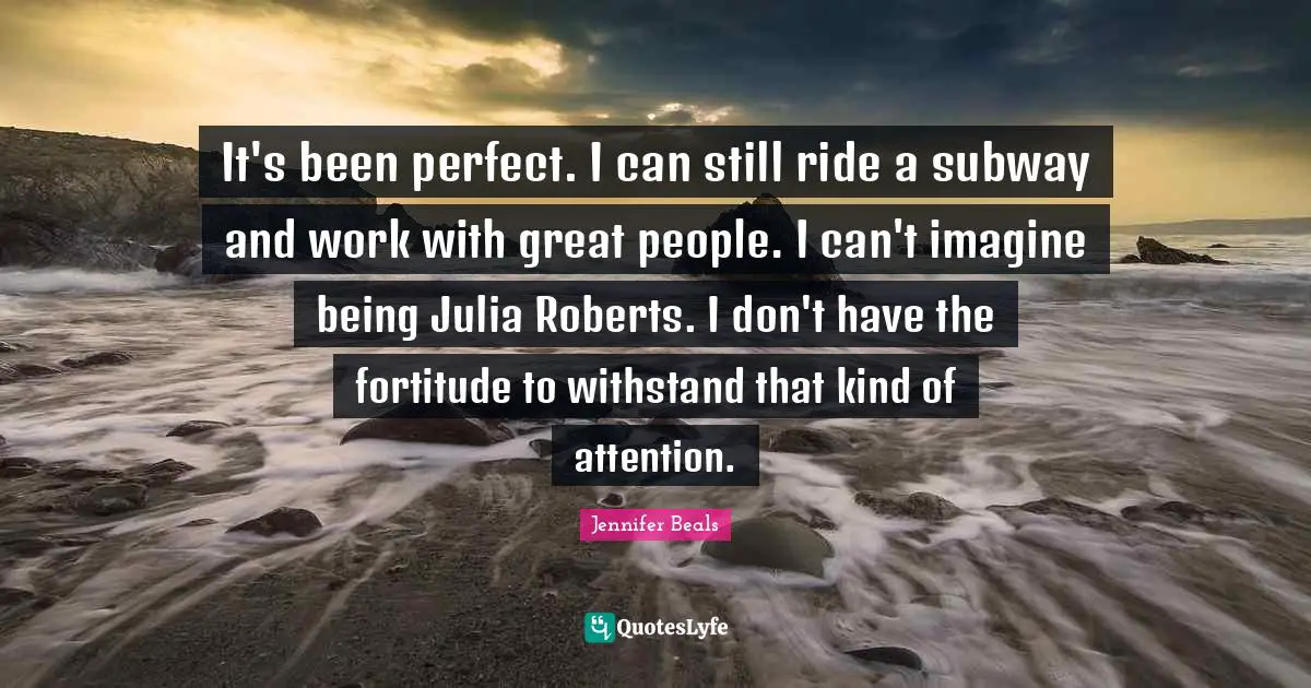 Julia Quotes: "It's been perfect. I can still ride a subway and work with great people. I can't imagine being Julia Roberts. I don't have the fortitude to withstand that kind of attention."