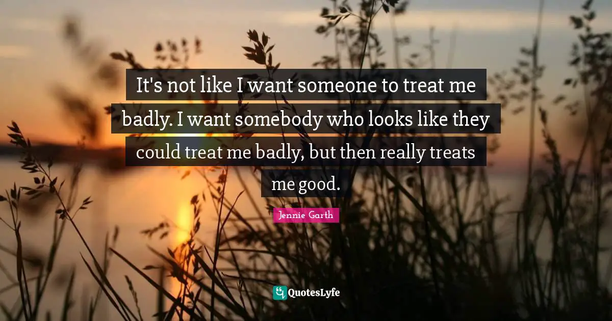 It's not like I want someone to treat me badly. I want somebody who looks like they could treat me badly, but then really treats me good.