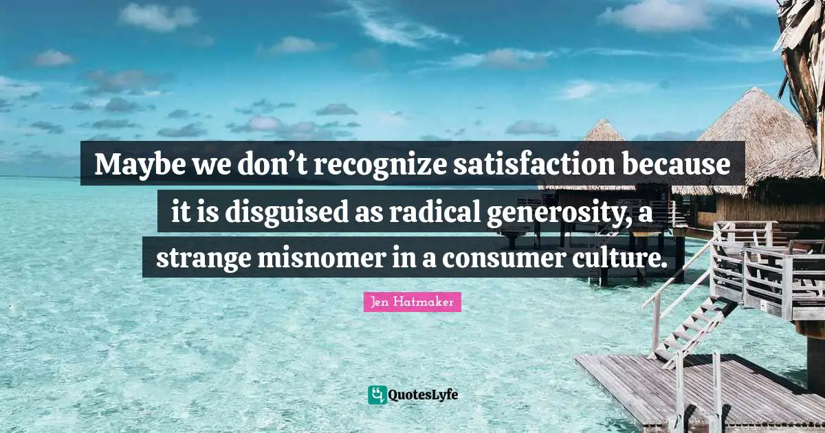 Jen Hatmaker Quotes: "Maybe we don’t recognize satisfaction because it is disguised as radical generosity, a strange misnomer in a consumer culture."