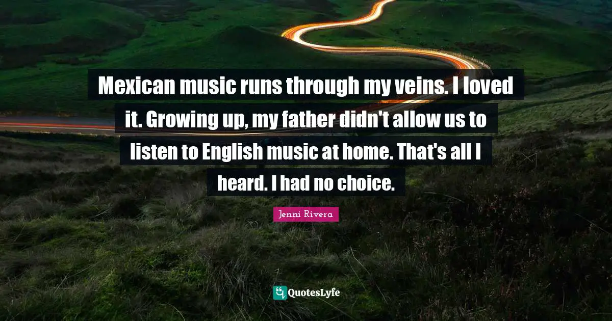 Mexican music runs through my veins. I loved it. Growing up, my father didn't allow us to listen to English music at home. That's all I heard. I had no choice.