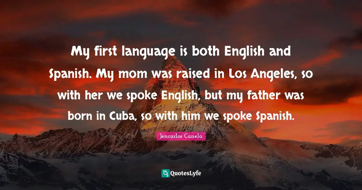 My first language is both English and Spanish. My mom was raised in Los Angeles, so with her we spoke English, but my father was born in Cuba, so with him we spoke Spanish.