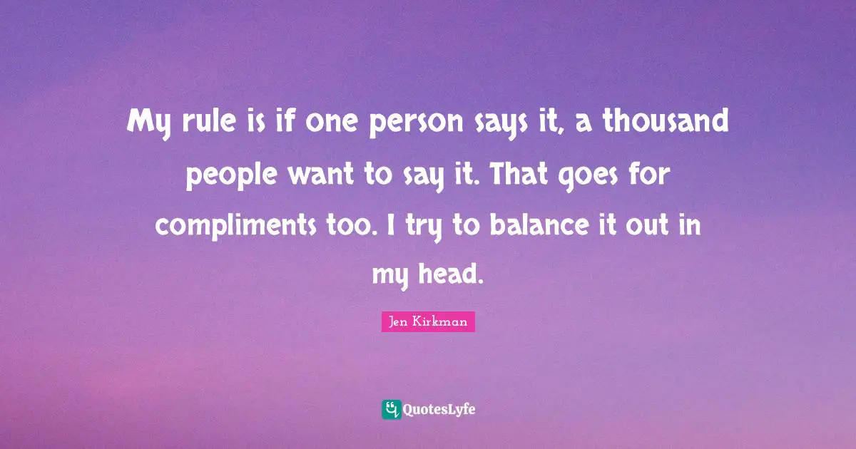 My rule is if one person says it, a thousand people want to say it. That goes for compliments too. I try to balance it out in my head.