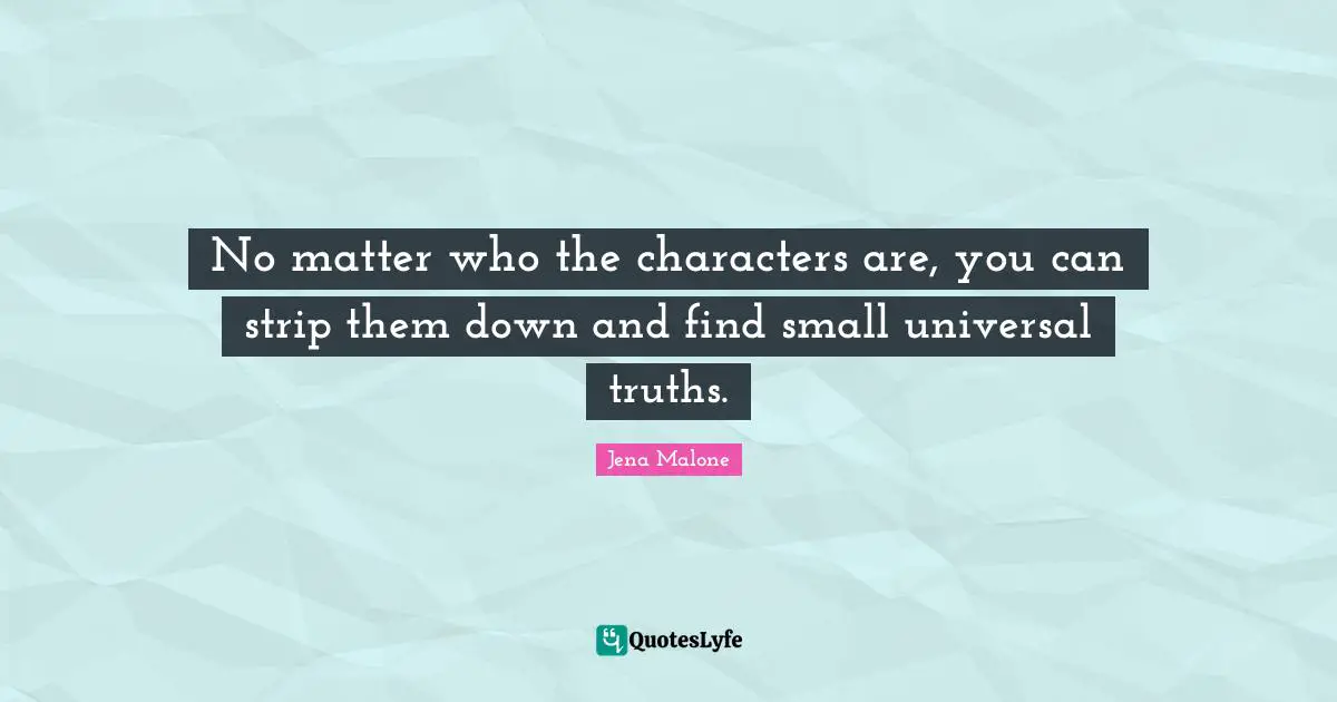 No matter who the characters are, you can strip them down and find small universal truths.