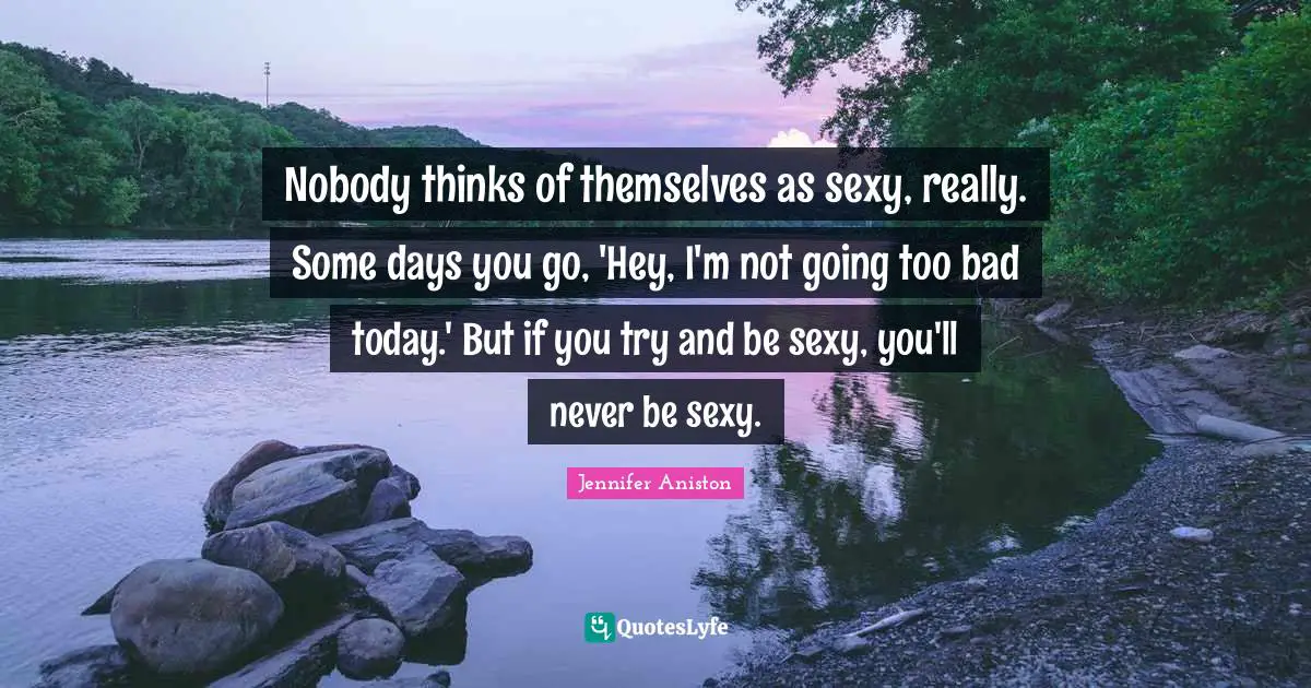 Nobody thinks of themselves as sexy, really. Some days you go, 'Hey, I'm not going too bad today.' But if you try and be sexy, you'll never be sexy.