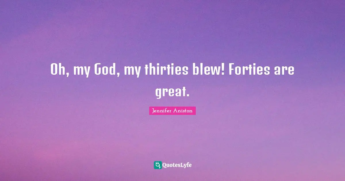 Oh, my God, my thirties blew! Forties are great.