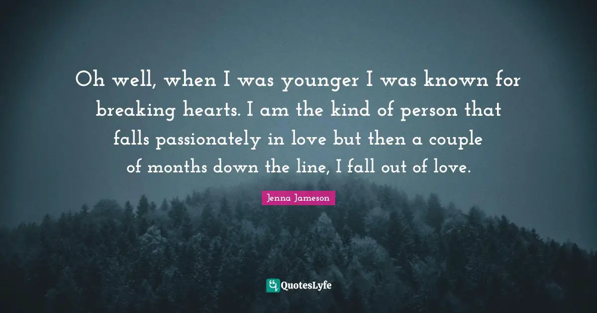 Oh well, when I was younger I was known for breaking hearts. I am the kind of person that falls passionately in love but then a couple of months down the line, I fall out of love.