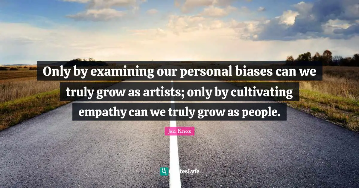 Only by examining our personal biases can we truly grow as artists; only by cultivating empathy can we truly grow as people.