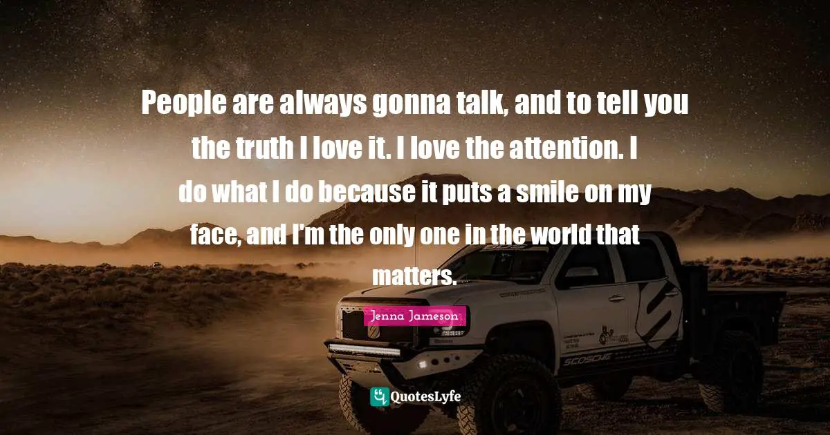 People are always gonna talk, and to tell you the truth I love it. I love the attention. I do what I do because it puts a smile on my face, and I'm the only one in the world that matters.