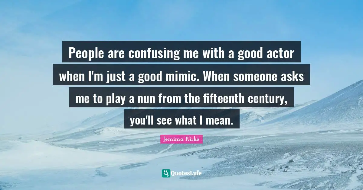 People are confusing me with a good actor when I'm just a good mimic. When someone asks me to play a nun from the fifteenth century, you'll see what I mean.