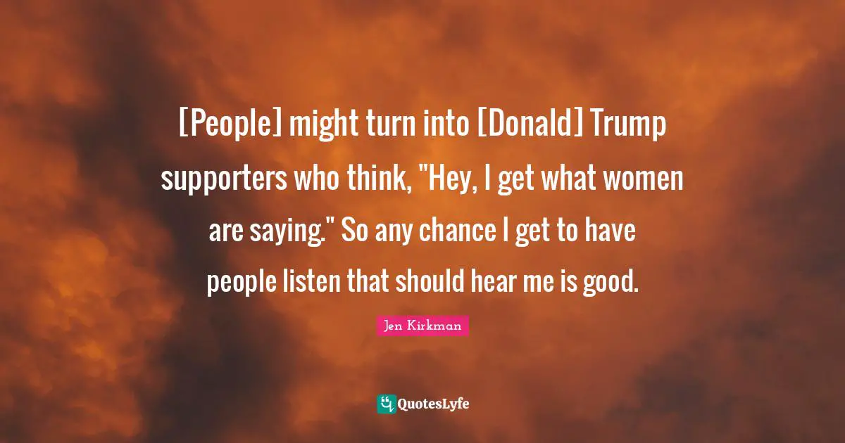 [People] might turn into [Donald] Trump supporters who think, "Hey, I get what women are saying." So any chance I get to have people listen that should hear me is good.