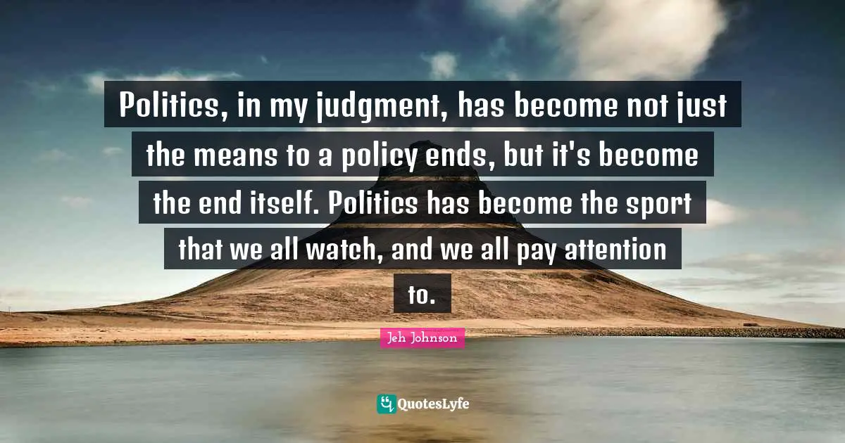 Politics, in my judgment, has become not just the means to a policy ends, but it's become the end itself. Politics has become the sport that we all watch, and we all pay attention to.