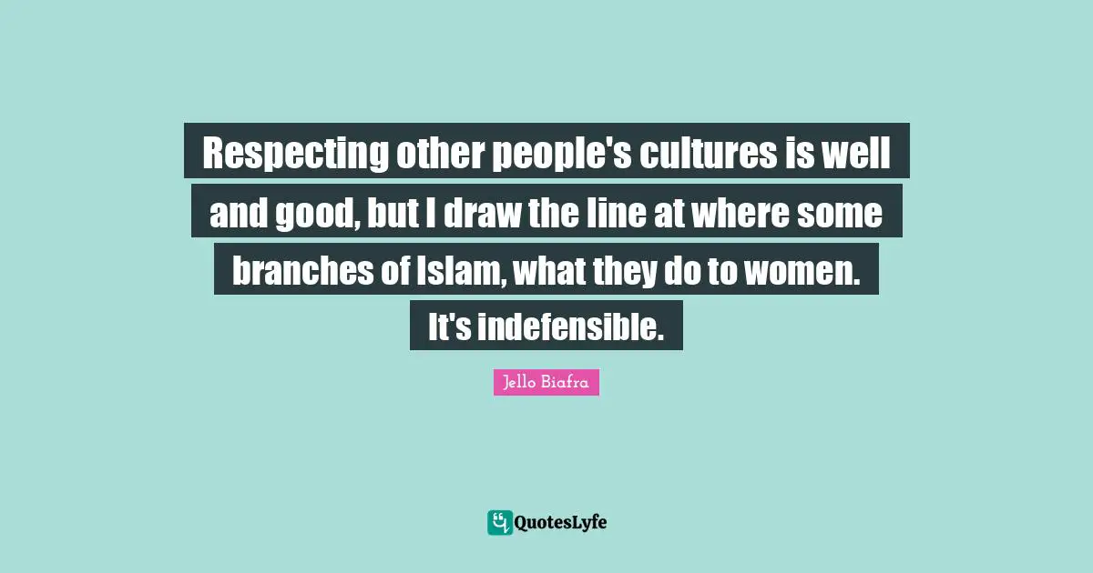 Respecting other people's cultures is well and good, but I draw the line at where some branches of Islam, what they do to women. It's indefensible.