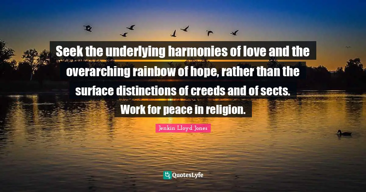 Seek the underlying harmonies of love and the overarching rainbow of hope, rather than the surface distinctions of creeds and of sects. Work for peace in religion.