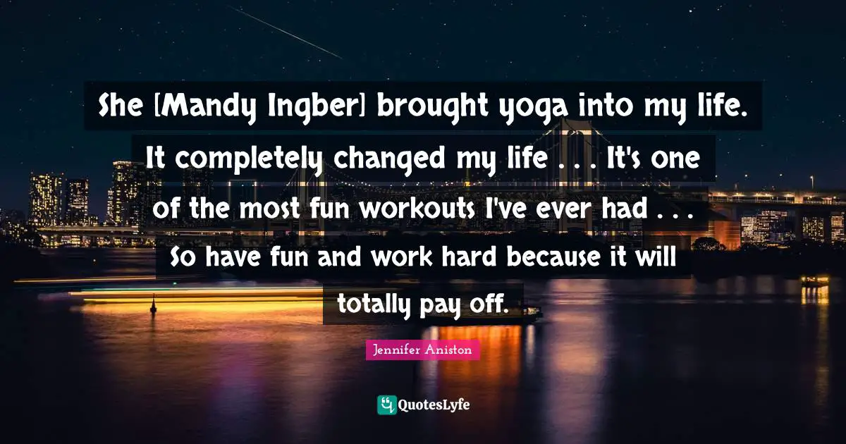 Changed My Life Quotes: "She [Mandy Ingber] brought yoga into my life. It completely changed my life . . . It's one of the most fun workouts I've ever had . . . So have fun and work hard because it will totally pay off."