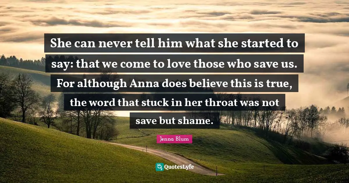 She can never tell him what she started to say: that we come to love those who save us. For although Anna does believe this is true, the word that stuck in her throat was not save but shame.