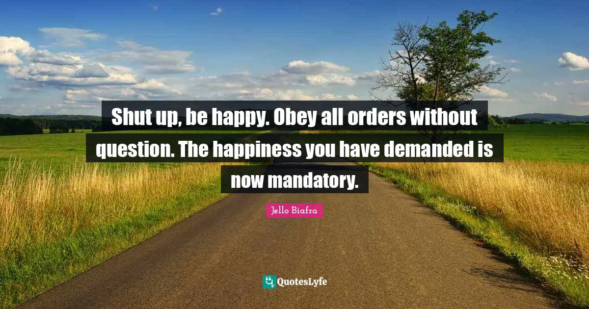 Shut up, be happy. Obey all orders without question. The happiness you have demanded is now mandatory.