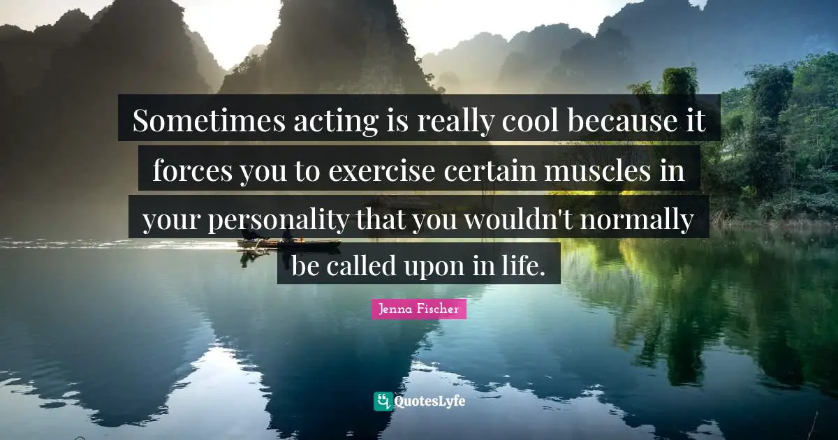 Sometimes acting is really cool because it forces you to exercise certain muscles in your personality that you wouldn't normally be called upon in life.