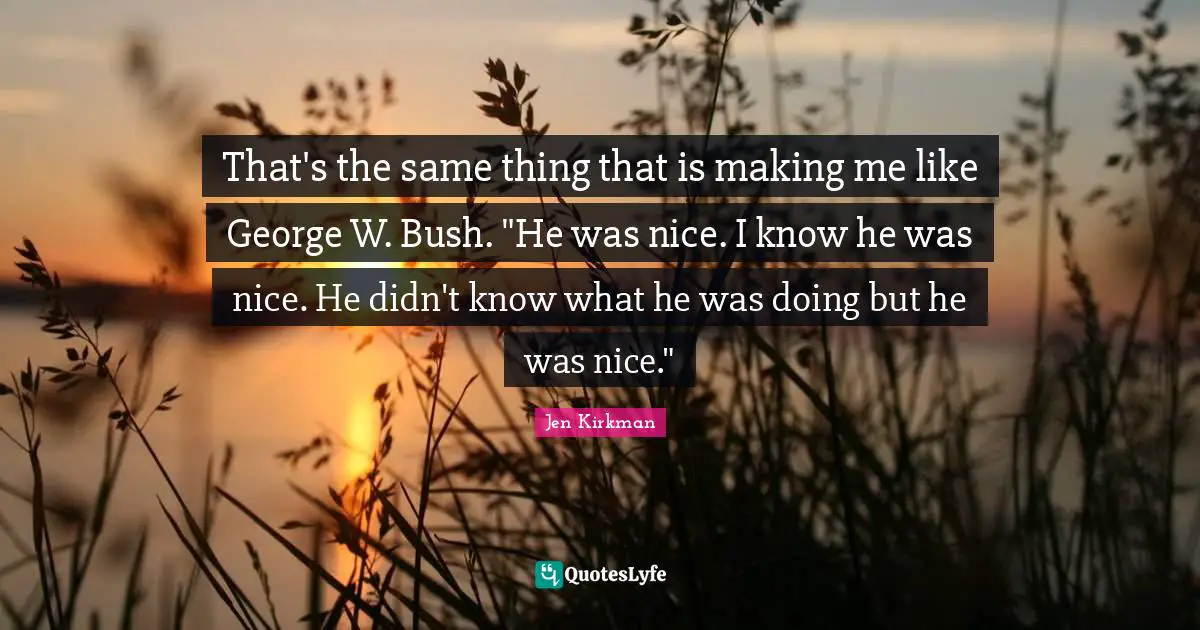 That's the same thing that is making me like George W. Bush. "He was nice. I know he was nice. He didn't know what he was doing but he was nice."