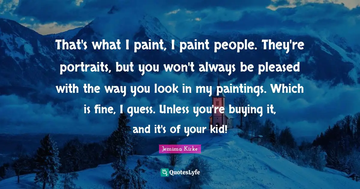 That's what I paint, I paint people. They're portraits, but you won't always be pleased with the way you look in my paintings. Which is fine, I guess. Unless you're buying it, and it's of your kid!