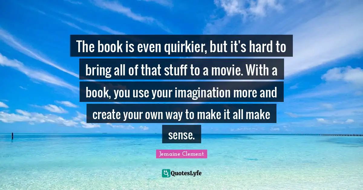 The book is even quirkier, but it's hard to bring all of that stuff to a movie. With a book, you use your imagination more and create your own way to make it all make sense.