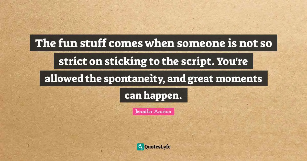 The fun stuff comes when someone is not so strict on sticking to the script. You're allowed the spontaneity, and great moments can happen.