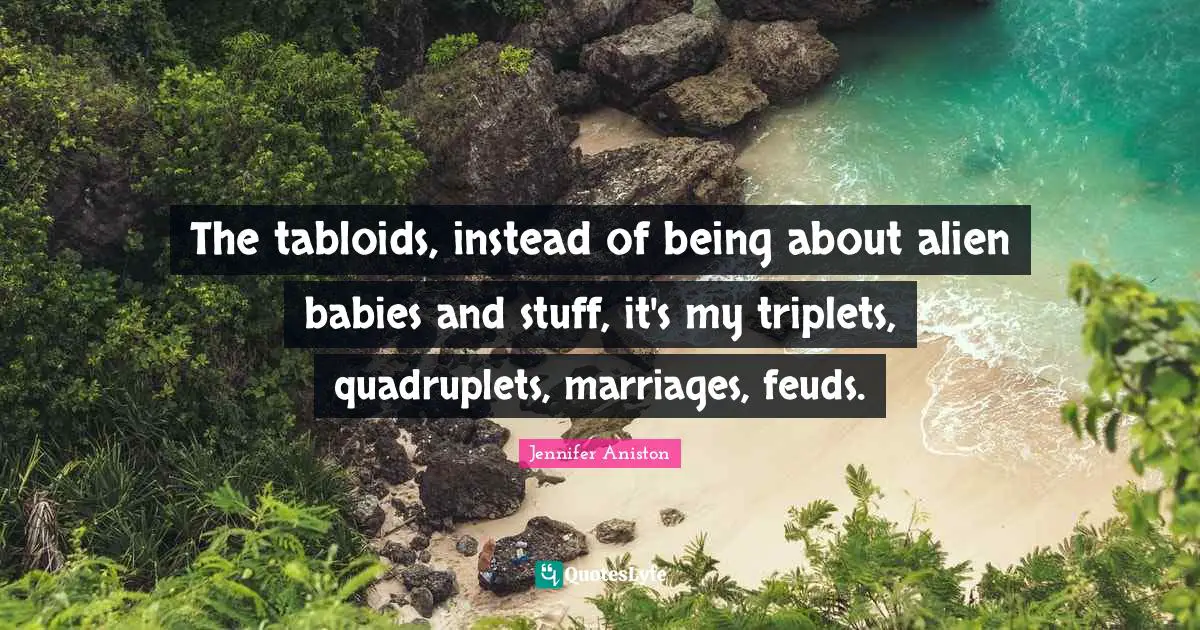 The tabloids, instead of being about alien babies and stuff, it's my triplets, quadruplets, marriages, feuds.