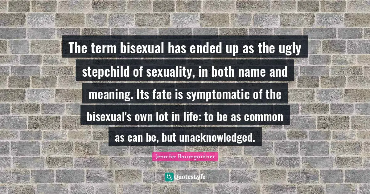 The term bisexual has ended up as the ugly stepchild of sexuality, in both name and meaning. Its fate is symptomatic of the bisexual's own lot in life: to be as common as can be, but unacknowledged.