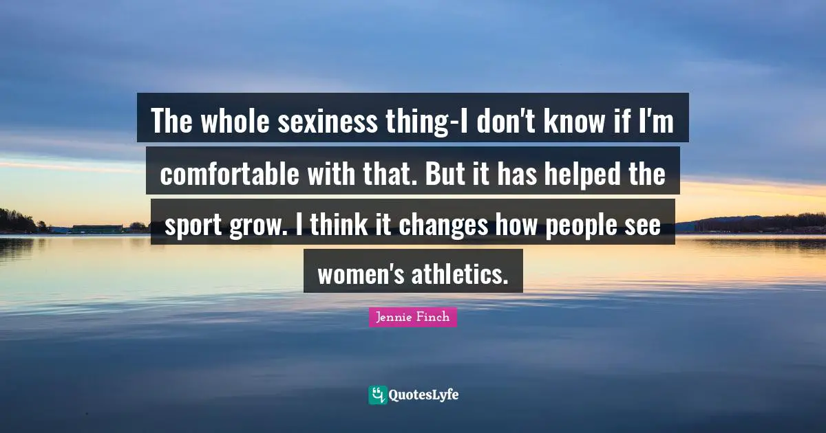 The whole sexiness thing-I don't know if I'm comfortable with that. But it has helped the sport grow. I think it changes how people see women's athletics.