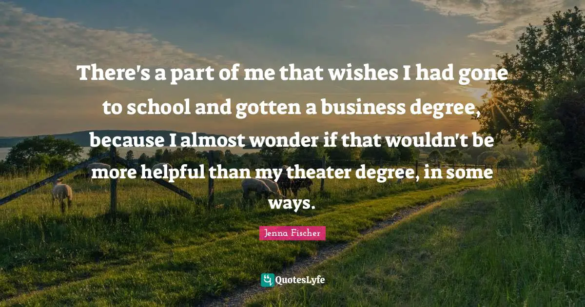 There's a part of me that wishes I had gone to school and gotten a business degree, because I almost wonder if that wouldn't be more helpful than my theater degree, in some ways.