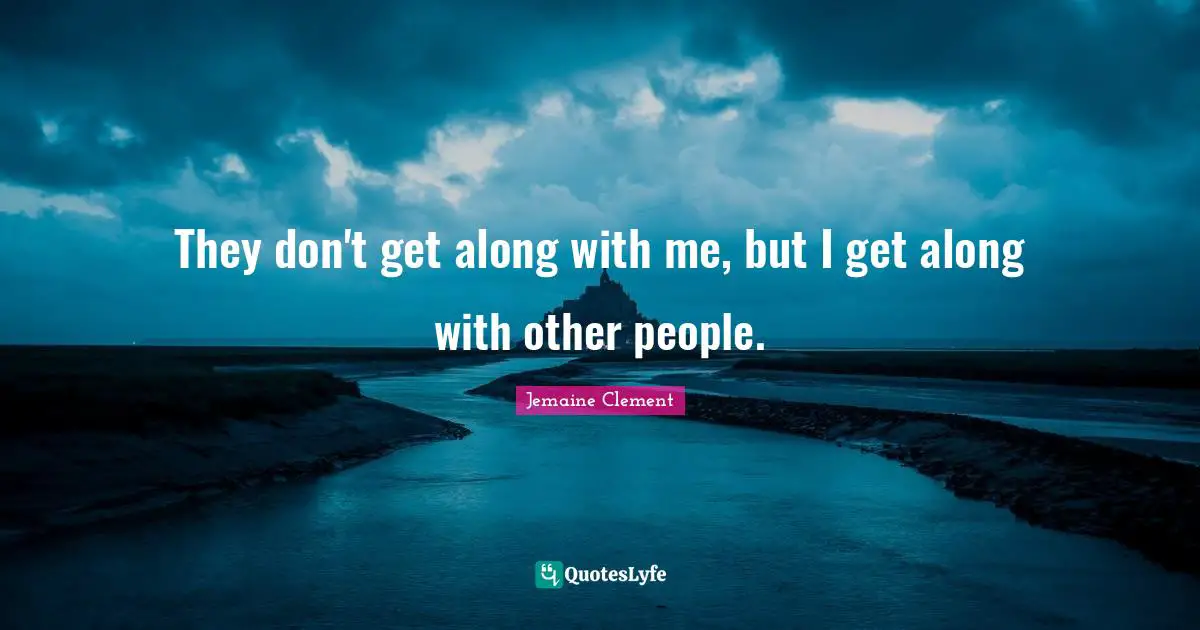 They don't get along with me, but I get along with other people.