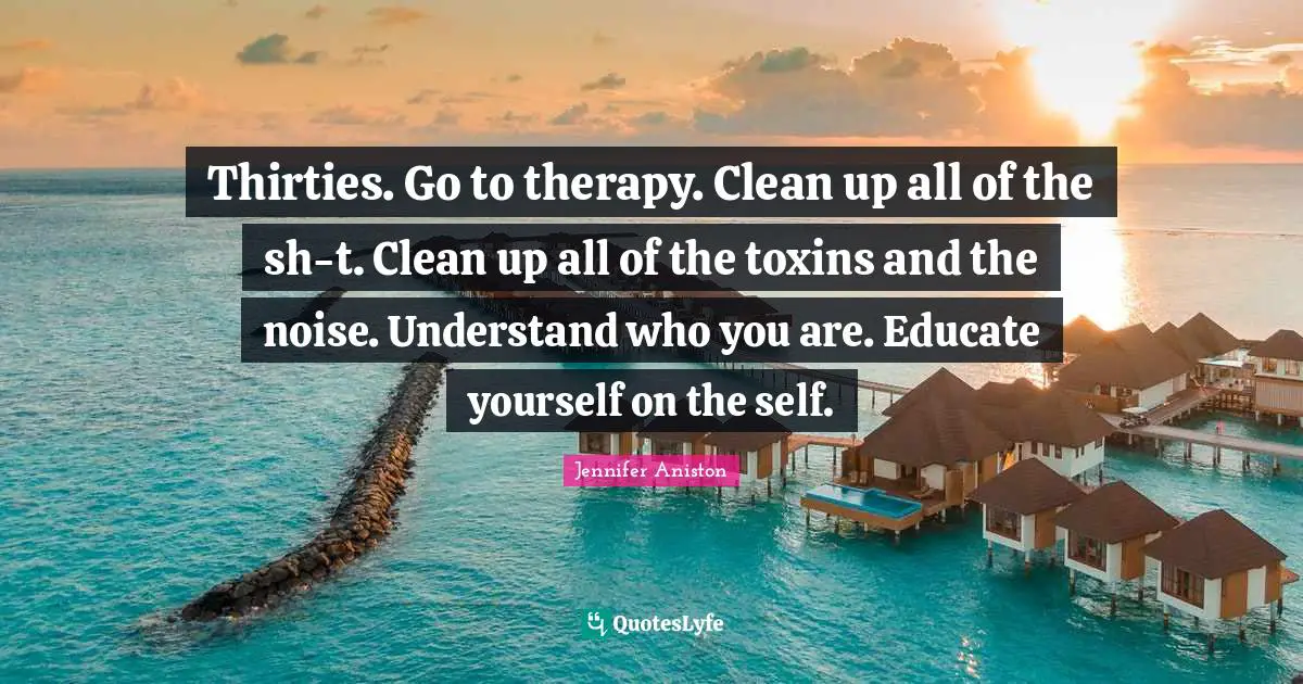 Jennifer Aniston Quotes: "Thirties. Go to therapy. Clean up all of the sh-t. Clean up all of the toxins and the noise. Understand who you are. Educate yourself on the self."