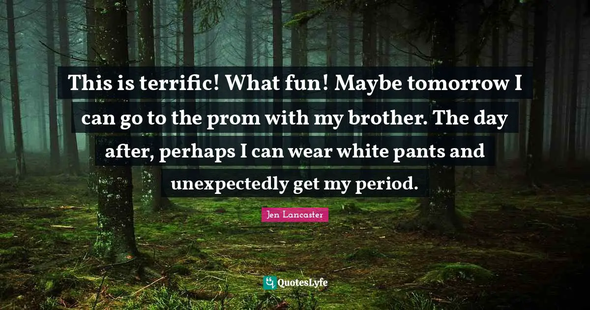 This is terrific! What fun! Maybe tomorrow I can go to the prom with my brother. The day after, perhaps I can wear white pants and unexpectedly get my period.