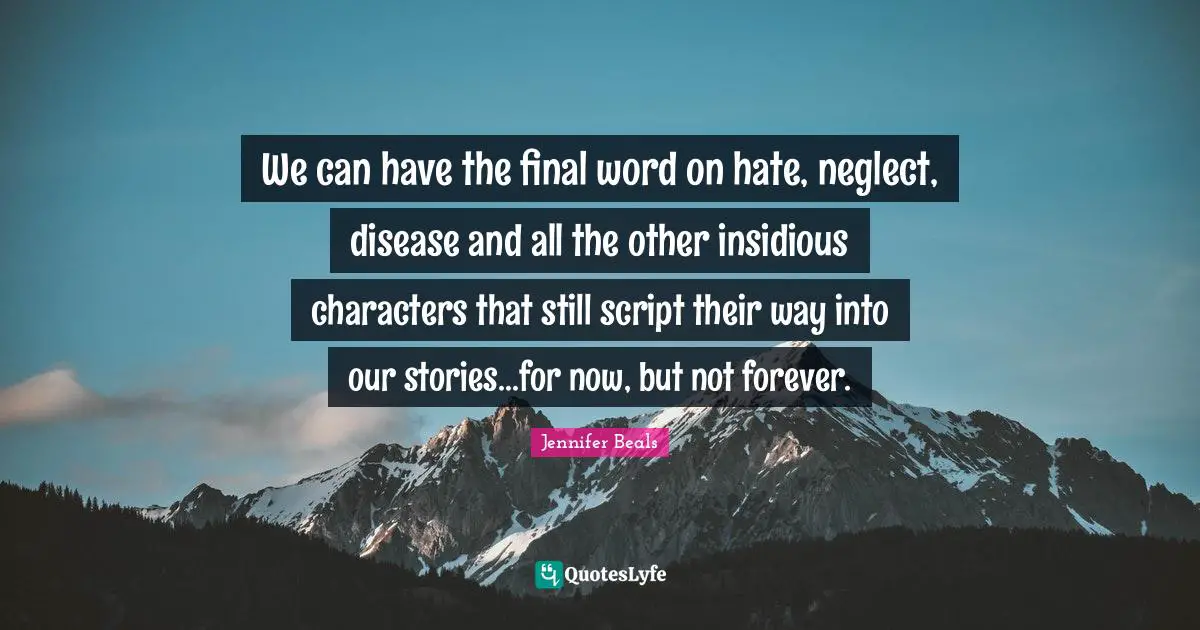 We can have the final word on hate, neglect, disease and all the other insidious characters that still script their way into our stories...for now, but not forever.